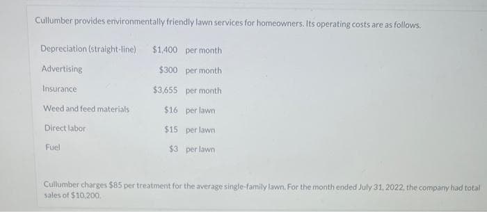 Cullumber provides environmentally friendly lawn services for homeowners. Its operating costs are as follows.
Depreciation (straight-line) $1,400 per month
Advertising
$300
per month
Insurance
$3,655
per month
Weed and feed materials
$16
per lawn
Direct labor
$15
per lawn
Fuel
$3 per lawn
Cullumber charges $85 per treatment for the average single-family lawn. For the month ended July 31, 2022, the company had total
sales of $10,200.