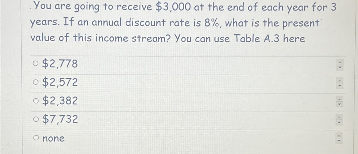 You are going to receive $3,000 at the end of each year for 3
years. If an annual discount rate is 8%, what is the present
value of this income stream? You can use Table A.3 here
o $2,778
o $2,572
0 $2,382
0 $7,732
O none