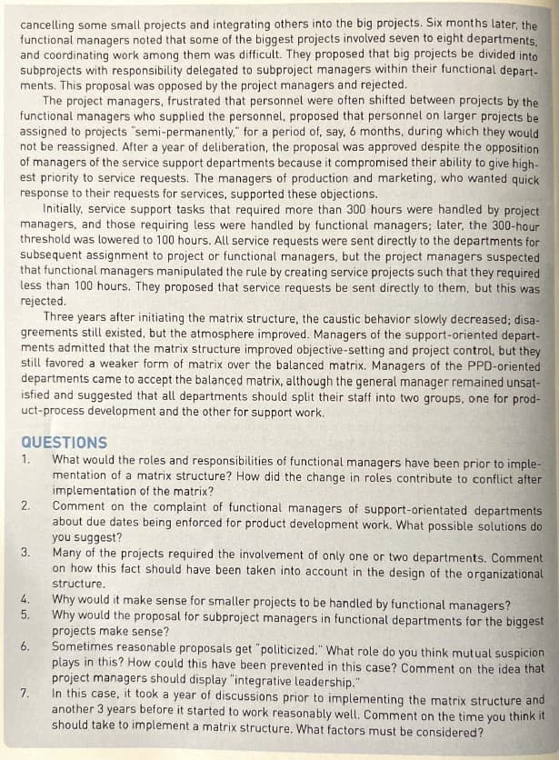 cancelling some small projects and integrating others into the big projects. Six months later, the
functional managers noted that some of the biggest projects involved seven to eight departments,
and coordinating work among them was difficult. They proposed that big projects be divided into
subprojects with responsibility delegated to subproject managers within their functional depart-
ments. This proposal was opposed by the project managers and rejected.
The project managers, frustrated that personnel were often shifted between projects by the
functional managers who supplied the personnel, proposed that personnel on larger projects be
assigned to projects "semi-permanently." for a period of, say, 6 months, during which they would
not be reassigned. After a year of deliberation, the proposal was approved despite the opposition
of managers of the service support departments because it compromised their ability to give high-
est priority to service requests. The managers of production and marketing, who wanted quick
response to their requests for services, supported these objections.
Initially, service support tasks that required more than 300 hours were handled by project
managers, and those requiring less were handled by functional managers; later, the 300-hour
threshold was lowered to 100 hours. All service requests were sent directly to the departments for
subsequent assignment to project or functional managers, but the project managers suspected
that functional managers manipulated the rule by creating service projects such that they required
less than 100 hours. They proposed that service requests be sent directly to them, but this was
rejected.
Three years after initiating the matrix structure, the caustic behavior slowly decreased; disa-
greements still existed, but the atmosphere improved. Managers of the support-oriented depart-
ments admitted that the matrix structure improved objective-setting and project control, but they
still favored a weaker form of matrix over the balanced matrix. Managers of the PPD-oriented
departments came to accept the balanced matrix, although the general manager remained unsat-
isfied and suggested that all departments should split their staff into two groups, one for prod-
uct-process development and the other for support work.
QUESTIONS
What would the roles and responsibilities of functional managers have been prior to imple-
mentation of a matrix structure? How did the change in roles contribute to conflict after
implementation of the matrix?
Comment on the complaint of functional managers of support-orientated departments
about due dates being enforced for product development work. What possible solutions do
you suggest?
Many of the projects required the involvement of only one or two departments. Comment
on how this fact should have been taken into account in the design of the organizational
structure.
1.
2.
3.
4.
5.
6.
7.
Why would it make sense for smaller projects to be handled by functional managers?
Why would the proposal for subproject managers in functional departments for the biggest
projects make sense?
Sometimes reasonable proposals get "politicized." What role do you think mutual suspicion
plays in this? How could this have been prevented in this case? Comment on the idea that
project managers should display "integrative leadership."
In this case, it took a year of discussions prior to implementing the matrix structure and
another 3 years before it started to work reasonably well. Comment on the time you think it
should take to implement a matrix structure. What factors must be considered?