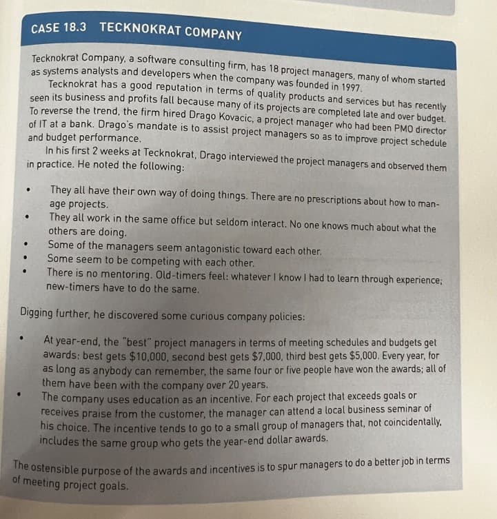 .
CASE 18.3
TECKNOKRAT COMPANY
Tecknokrat Company, a software consulting firm, has 18 project managers, many of whom started
as systems analysts and developers when the company was founded in 1997.
Tecknokrat has a good reputation in terms of quality products and services but has recently
seen its business and profits fall because many of its projects are completed late and over budget.
To reverse the trend, the firm hired Drago Kovacic, a project manager who had been PMO director
of IT at a bank. Drago's mandate is to assist project managers so as to improve project schedule
and budget performance.
In his first 2 weeks at Tecknokrat, Drago interviewed the project managers and observed them
in practice. He noted the following:
They all have their own way of doing things. There are no prescriptions about how to man-
age projects.
They all work in the same
others are doing.
Some of the managers seem antagonistic toward each other.
Some seem to be competing with each other.
There is no mentoring. Old-timers feel: whatever I know I had to learn through experience;
new-timers have to do the same.
Digging further, he discovered some curious company policies:
At year-end, the "best project managers in terms of meeting schedules and budgets get
awards: best gets $10,000, second best gets $7,000, third best gets $5,000. Every year, for
as long as anybody can remember, the same four or five people have won the awards; all of
them have been with the company over 20 years.
The company uses education as an incentive. For each project that exceeds goals or
receives praise from the customer, the manager can attend a local business seminar of
his choice. The incentive tends to go to a small group of managers that, not coincidentally.
includes the same group who gets the year-end dollar awards.
●
ame office but seldom interact. No one knows much about what the
The ostensible purpose of the awards and incentives is to spur managers to do a better job in terms
of meeting project goals.