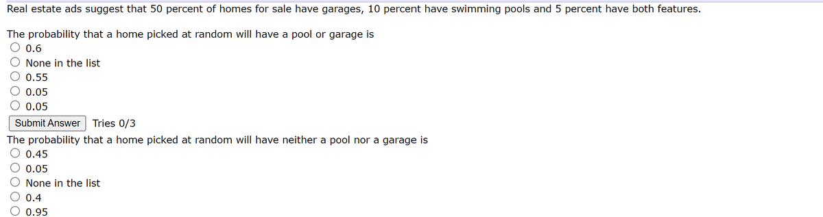 Real estate ads suggest that 50 percent of homes for sale have garages, 10 percent have swimming pools and 5 percent have both features.
The probability that a home picked at random will have a pool or garage is
0.6
None in the list
0.55
0.05
0.05
Submit Answer Tries 0/3
The probability that a home picked at random will have neither a pool nor a garage is
0.45
0.05
None in the list
0.4
0.95