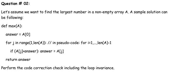 Question # 02:
Let's assume we want to find the largest number in a non-empty array A. A sample solution can
be following:
def max(A):
answer = A[0]
for j in range(1,len(A)): // in pseudo-code: for i-1,.,len(A)-1
if (A[j]>answer): answer = A[j]
return answer
Perform the code correction check including the loop invariance.
