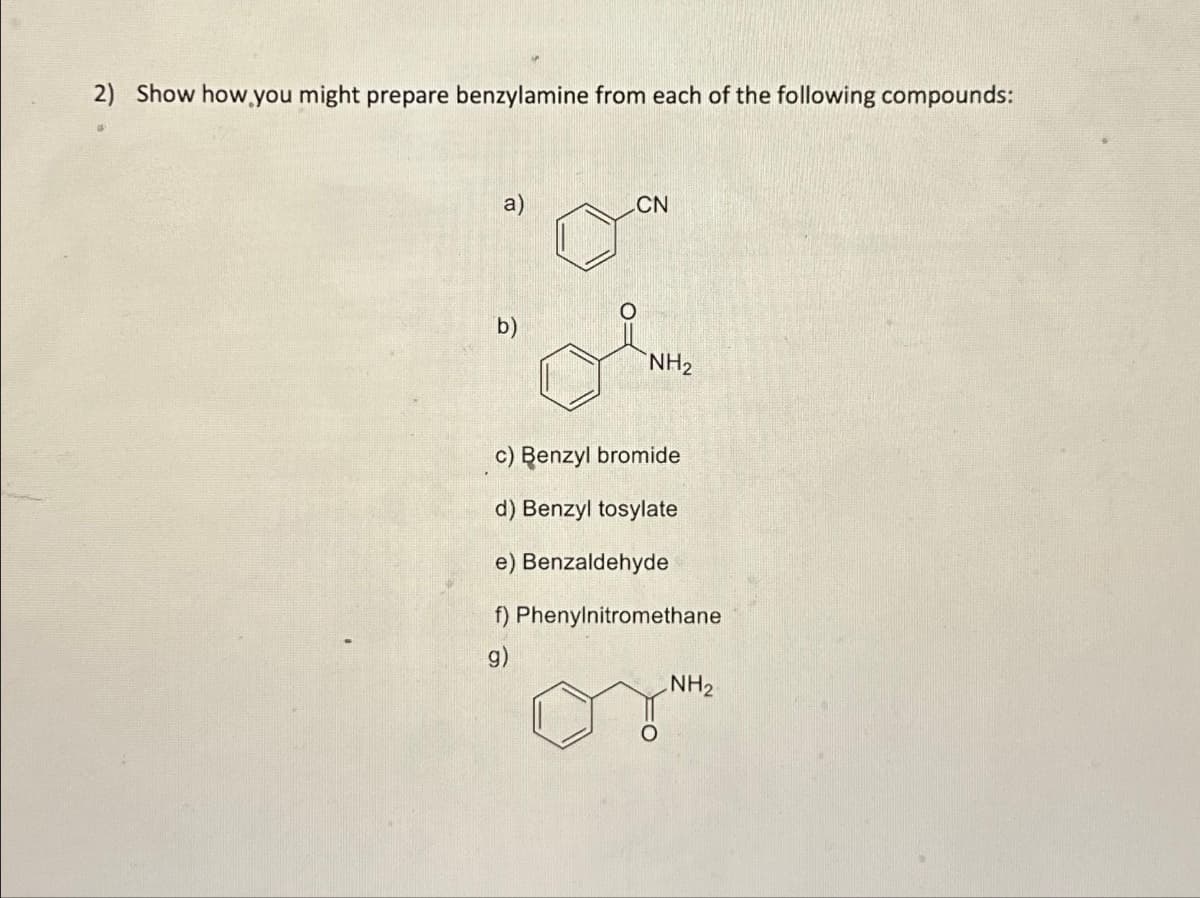 2) Show how you might prepare benzylamine from each of the following compounds:
a)
ô
CN
NH₂
c) Benzyl bromide
d) Benzyl tosylate
e) Benzaldehyde
f) Phenylnitromethane
g)
NH₂