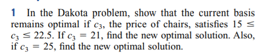 1 In the Dakota problem, show that the current basis
remains optimal if c3, the price of chairs, satisfies 15 <
Cz < 22.5. If c3 = 21, find the new optimal solution. Also,
if c3
25, find the new optimal solution.
