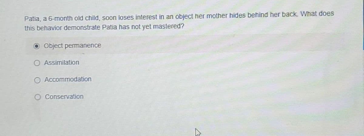 Patia, a 6-month old child, soon loses interest in an object her mother hides behind her back. What does
this behavior demonstrate Patia has not yet mastered?
Object permanence
Assimilation
O Accommodation
Conservation