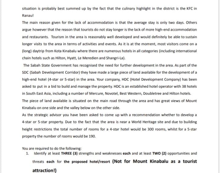 situation is probably best summed up by the fact that the culinary highlight in the district is the KFC in
Ranaul
The main reason given for the lack of accommodation is that the average stay is only two days. Others
argue however that the reason that tourists do not stay longer is the lack of more high-end accommodation
and restaurants. Tourism in the area is reasonably well developed and would definitely be able to sustain
longer visits to the area in terms of activities and events. As it is at the moment, most visitors come on a
(long) daytrip from Kota Kinabalu where there are numerous hotels in all categories (including international
chain hotels such as Hilton, Hyatt, Le Meredien and Shangri-La).
The Sabah State Government has recognised the need for further development in the area. As part of the
SDC (Sabah Development Corridor) they have made a large piece of land available for the development of a
high-end hotel (4-star or 5-star) in the area. Your company, HDC (Hotel Development Company) has been
asked to put in a bid to build and manage the property. HDC is an established hotel operator with 38 hotels
in South East Asia, including a number of Mercure, Novotel, Best Western, Doubletree and Hilton hotels.
The piece of land available is situated on the main road through the area and has great views of Mount
Kinabalu on one side and the valley below on the other side.
As the strategic advisor you have been asked to come up with a recommendation whether to develop a
4-star or 5-star property. Due to the fact that the area is near a World Heritage site and due to building
height restrictions the total number of rooms for a 4-star hotel would be 300 rooms, whilst for a 5-star
property the number of rooms would be 190.
You are required to do the following:
1. Identify at least THREE (3) strengths and weaknesses each and at least TWO (2) opportunities and
threats each for the proposed hotel/resort (Not for Mount Kinabalu as a tourist
attraction!)
