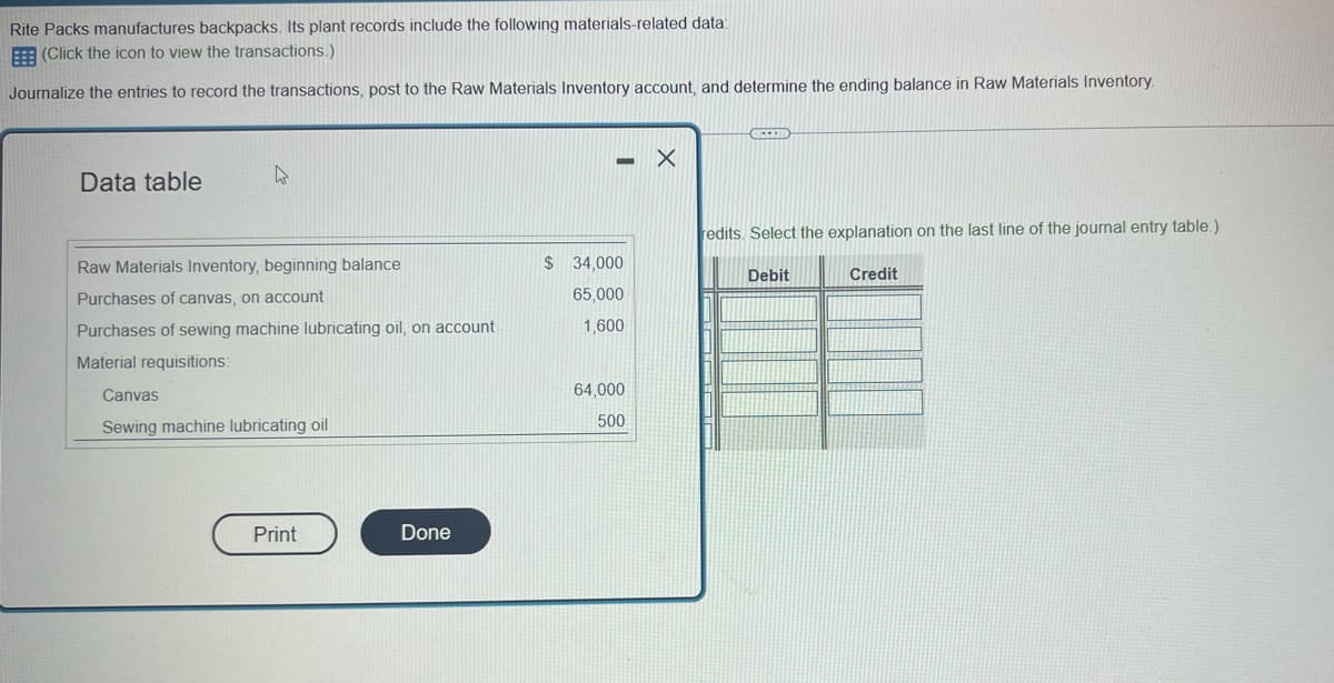 Rite Packs manufactures backpacks. Its plant records include the following materials-related data:
(Click the icon to view the transactions.)
Journalize the entries to record the transactions, post to the Raw Materials Inventory account, and determine the ending balance in Raw Materials Inventory.
Data table
Raw Materials Inventory, beginning balance
Purchases of canvas, on account
Purchases of sewing machine lubricating oil, on account
Material requisitions:
Canvas
Sewing machine lubricating oil
Print
Done
- X
-
$ 34,000
65,000
1,600
64,000
500
FEED
redits. Select the explanation on the last line of the journal entry table.)
Credit
Debit