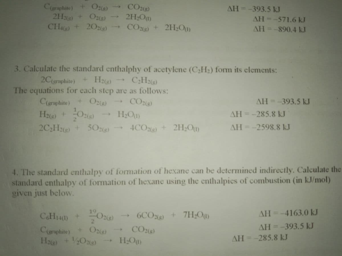 CH() + 202e)
Ceraphite) +O2(g) CO2()
2H2+O2e)
AH=-393.5 kJ
AH--571.6 kJ
AH=-890.4 kJ
2H2O)
->
CO) + 2H;Ou)
3. Calculate the standard enthalphy of acetylene (C2H2) form its elements:
C:H)
2C(graphite)+
+H2(s)
The equations for each step are as follows:
C(graphite) + O2(8)
Hue) + Oe
2C2He + 5O2e)
CO2(s)
AH =-393.5 kJ
AH=-285.8 kJ
2.
4CO2) + 2HOu)
AH=-2598.8 kJ
4. The standard enthalpy of formation of hexane can be determined indirectly. Calculate the
standard enthalpy of formation of hexane using the enthalpies of combustion (in kJ/mol)
given just below.
19
AH=-4163.0 kJ
CH140
6CO2) + 7H;Ou)
+
2.
AH =-393.5 kJ
%3D
CO2e)
Ceraphite) + O2(g)
H2ie +O2e)
AH =-285.8 kJ
H2Oay
