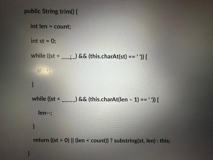 public String trim() {
int len = count;
int st = 0;
}
while ((st<____) && (this.charAt(st) == ' ')) {
st++;
}
while ((st<_______) && (this.charAt(len - 1) == ' ')){
}
len--;
return ((st > 0) || (len < count)) ? substring(st, len) : this;