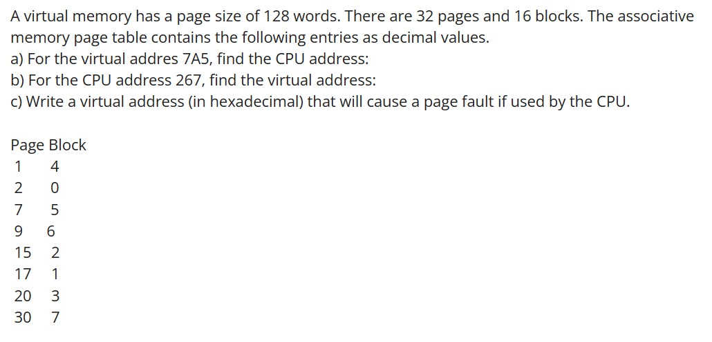 A virtual memory has a page size of 128 words. There are 32 pages and 16 blocks. The associative
memory page table contains the following entries as decimal values.
a) For the virtual addres 7A5, find the CPU address:
b) For the CPU address 267, find the virtual address:
c) Write a virtual address (in hexadecimal) that will cause a page fault if used by the CPU.
Page Block
4
INDAHAR
1
2
7
9
15
17
20
30
TO562-3
7