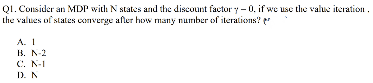 Q1. Consider an MDP with N states and the discount factor y = 0, if we use the value iteration,
the values of states converge after how many number of iterations?
A. 1
B. N-2
C. N-1
D. N