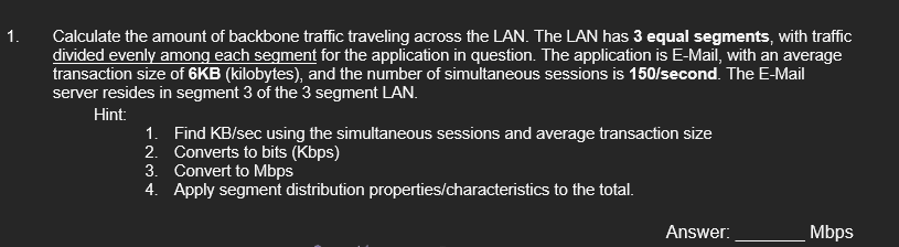 1.
Calculate the amount of backbone traffic traveling across the LAN. The LAN has 3 equal segments, with traffic
divided evenly among each segment for the application in question. The application is E-Mail, with an average
transaction size of 6KB (kilobytes), and the number of simultaneous sessions is 150/second. The E-Mail
server resides in segment 3 of the 3 segment LAN.
Hint:
1. Find KB/sec using the simultaneous sessions and average transaction size
2. Converts to bits (Kbps)
3. Convert to Mbps
4. Apply segment distribution properties/characteristics to the total.
Answer:
Mbps