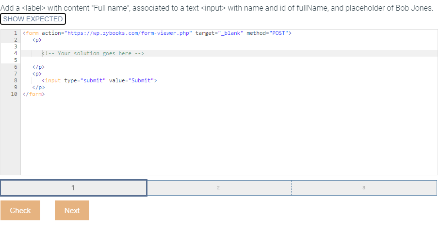 Add a <label> with content "Full name", associated to a text <input> with name and id of fullName, and placeholder of Bob Jones.
SHOW EXPECTED
1 <form action="https://wp.zybooks.com/form-viewer.php" target="_blank" method="POST">
<p>
ANMA6769
2
3
4
5
8
k!-- Your solution goes here -->
<input type="submit" value="Submit">
</p>
10 </form>
Check
</p>
<p>
Next
2
3