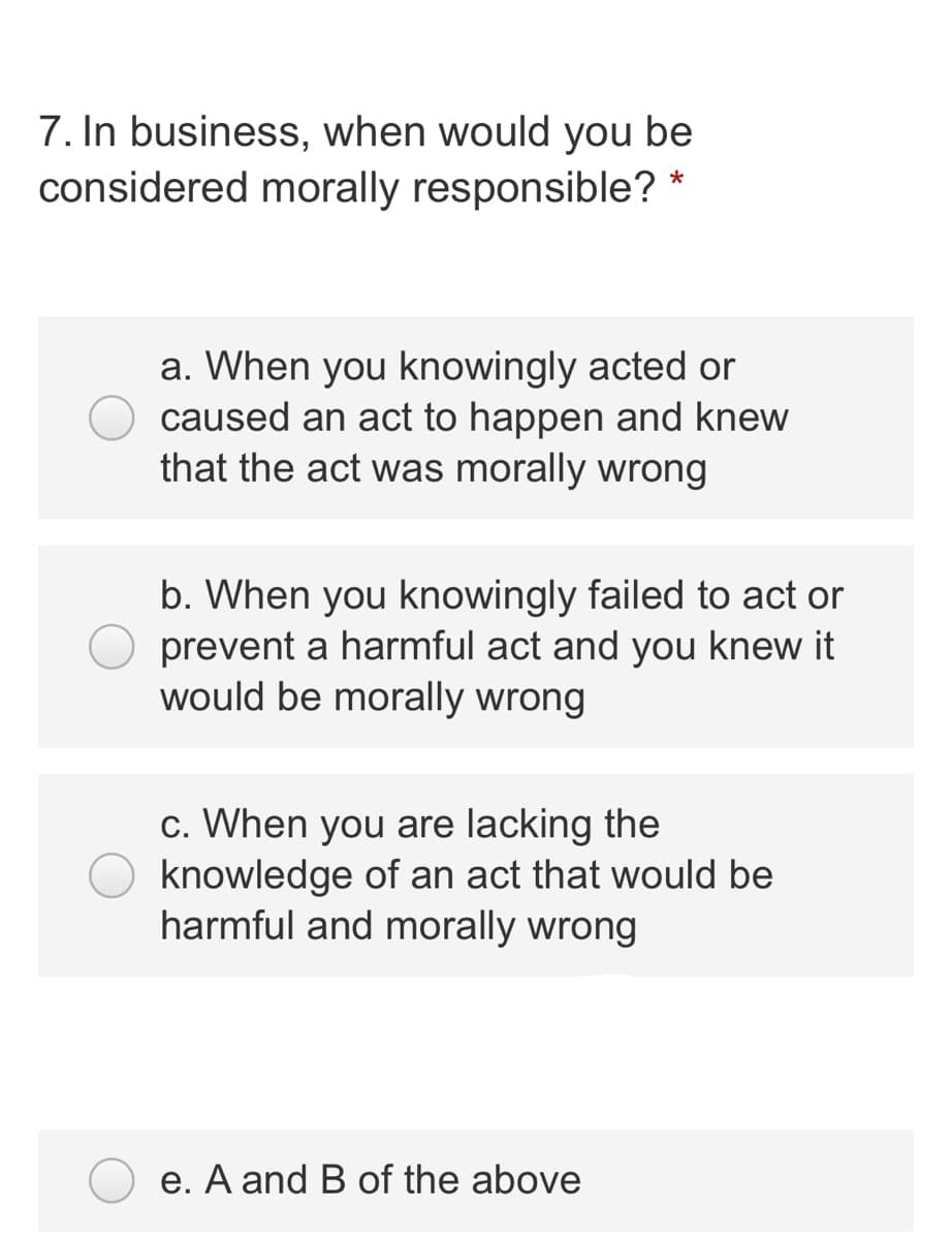 7. In business, when would you be
considered morally responsible? *
a. When you knowingly acted or
caused an act to happen and knew
that the act was morally wrong
b. When you knowingly failed to act or
prevent a harmful act and you knew it
would be morally wrong
c. When you are lacking the
knowledge of an act that would be
harmful and morally wrong
e. A and B of the above
