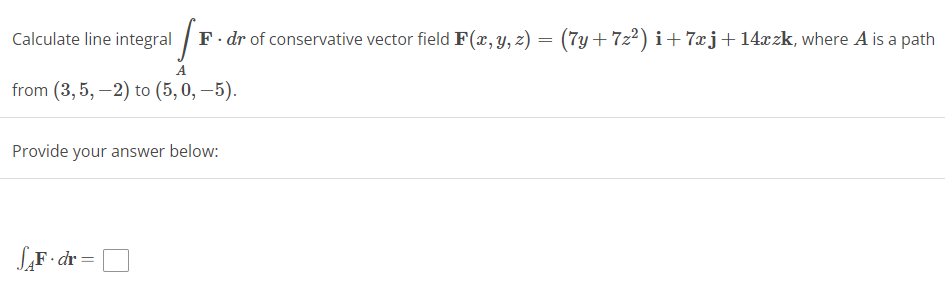 Calculate line integral
A
from (3,5,-2) to (5, 0,-5).
F. dr of conservative vector field F(x, y, z) = (7y+7z²) i+7xj+ 14xzk, where A is a path
Provide your answer below:
SAF.dr =