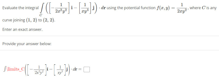 Evaluate the integral
curve joining (1, 2) to (2, 2).
Enter an exact answer.
1
!(-)))
i
2x²y²
Provide your answer below:
Slimits_C
+-([--
1
2x²y²
- [ + ]).
dr
=
xy³
j
dr using the potential function f(x, y)
=
1
2xy²¹
where C is any
