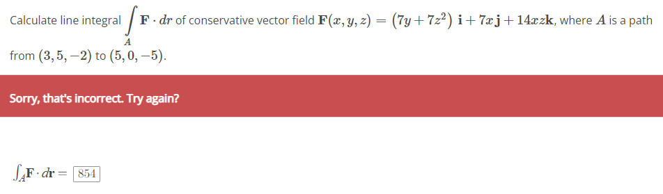 Calculate line integral
A
from (3,5,-2) to (5, 0, -5).
F F. dr of conservative vector field F(x, y, z) = (7y+7z²) i+7xj+ 14xzk, where A is a path
Sorry, that's incorrect. Try again?
SAF. dr = [854]