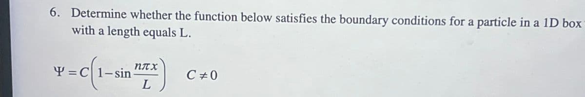 6. Determine whether the function below satisfies the boundary conditions for a particle in a 1D box
with a length equals L.
Y=C 1-sin
nπx
L
C #0