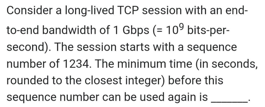 Consider a long-lived TCP session with an end-
to-end bandwidth of 1 Gbps (= 10⁹ bits-per-
second). The session starts with a sequence
number of 1234. The minimum time (in seconds,
rounded to the closest integer) before this
sequence number can be used again is