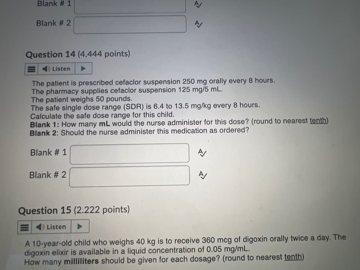 Blank # 1
Blank # 2
Question 14 (4.444 points)
Listen
The patient is prescribed cefaclor suspension 250 mg orally every 8 hours.
The pharmacy supplies cefaclor suspension 125 mg/5 mL.
The patient weighs 50 pounds.
The safe single dose range (SDR) is 6.4 to 13.5 mg/kg every 8 hours.
Calculate the safe dose range for this child.
>
Blank 1: How many mL would the nurse administer for this dose? (round to nearest tenth)
Blank 2: Should the nurse administer this medication as ordered?
Blank # 1
Blank # 2
Question 15 (2.222 points)
Listen
A 10-year-old child who weighs 40 kg is to receive 360 mcg of digoxin orally twice a day. The
digoxin elixir is available in a liquid concentration of 0.05 mg/mL.
How many milliliters should be given for each dosage? (round to nearest tenth)