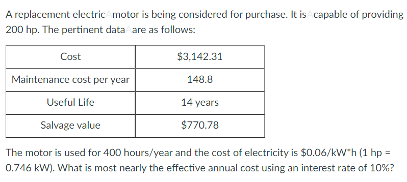 A replacement electricAmotor is being considered for purchase. It is capable of providing
200 hp. The pertinent dataA are as follows:
Cost
$3,142.31
Maintenance cost per year
148.8
Useful Life
14 years
Salvage value
$770.78
The motor is used for 400 hours/year and the cost of electricity is $0.06/kW*h (1 hp =
%3D
0.746 kW). What is most nearly the effective annual cost using an interest rate of 10%?
