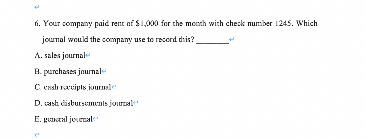 6. Your company paid rent of $1,000 for the month with check number 1245. Which
journal would the company use to record this?
A. sales journal<
B. purchases journal«
C. cash receipts journal<
D. cash disbursements journal
E. general journale
