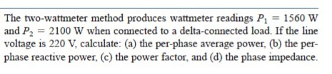 The two-wattmeter method produces wattmeter readings P = 1560 W
and P2 = 2100 W when connected to a delta-connected load. If the line
voltage is 220 V, calculate: (a) the per-phase average power, (b) the per-
phase reactive power, (c) the power factor, and (d) the phase impedance.
