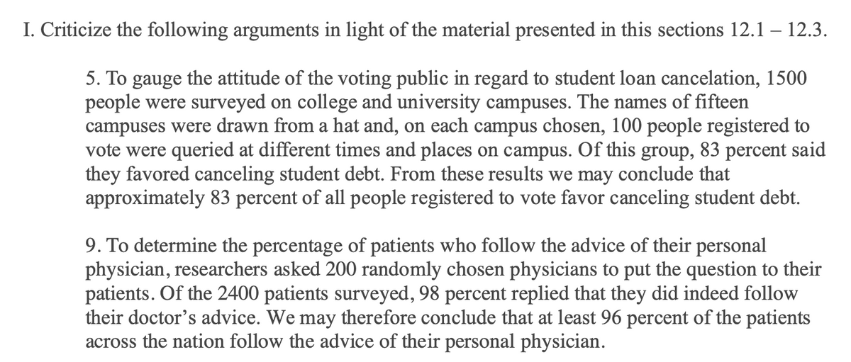 I. Criticize the following arguments in light of the material presented in this sections 12.1 – 12.3.
5. To gauge the attitude of the voting public in regard to student loan cancelation, 1500
people were surveyed on college and university campuses. The names of fifteen
campuses were drawn from a hat and, on each campus chosen, 100 people registered to
vote were queried at different times and places on campus. Of this group, 83 percent said
they favored canceling student debt. From these results we may conclude that
approximately 83 percent of all people registered to vote favor canceling student debt.
9. To determine the percentage of patients who follow the advice of their personal
physician, researchers asked 200 randomly chosen physicians to put the question to their
patients. Of the 2400 patients surveyed, 98 percent replied that they did indeed follow
their doctor's advice. We may therefore conclude that at least 96 percent of the patients
across the nation follow the advice of their personal physician.