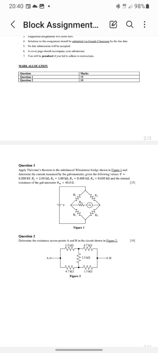 20:40
4G
4698%|
Q :
Block Assignment...
3. Plagiarized assignments will score zero.
4. Solutions to this assignment should be submitted via Google Classroom by the due date.
5. No late submissions will be accepted.
6. A cover page should accompany your submission.
7. You will be penalized if you fail to adhere to instructions.
MARK ALLOCATION
Question
Question 1
Question 2
Marks
15
10
Question 1
Apply Thevenin's theorem to the unbalanced Wheatstone bridge shown in Figure 1 and
determine the current measured by the galvanometer, given the following values: V =
0.200 kV, R₁ = 2.00 kn, R₂ = 1.00 kn, R3 = 0.400 kn, R₁ = 0.600 kn and the internal
resistance of the galvanometer R = 40.0.
Question 2
R₂
Figure 1
Determine the resistance across points A and B in the circuit shown in Figure 2.
1.5 ΚΩ
4.7 ΚΩ
AO-
3.3 ΚΩ
ов
ww
w
4.7 ΚΩ
Figure 2
1.5 ΚΩ
[15]
[10]
2/3
