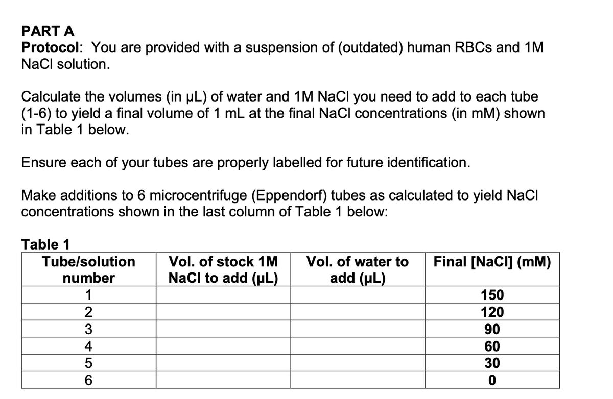 PART A
Protocol: You are provided with a suspension of (outdated) human RBCS and 1M
NaCl solution.
Calculate the volumes (in uL) of water and 1M NaCl you need to add to each tube
(1-6) to yield a final volume of 1 mL at the final NaCl concentrations (in mM) shown
in Table 1 below.
Ensure each of your tubes are properly labelled for future identification.
Make additions to 6 microcentrifuge (Eppendorf) tubes as calculated to yield NaCl
concentrations shown in the last column of Table 1 below:
Table 1
Final [NaCl] (mM)
Vol. of stock 1M
NaCl to add (µL)
Vol. of water to
add (uL)
Tube/solution
number
1
150
2
120
90
4
60
30
6
