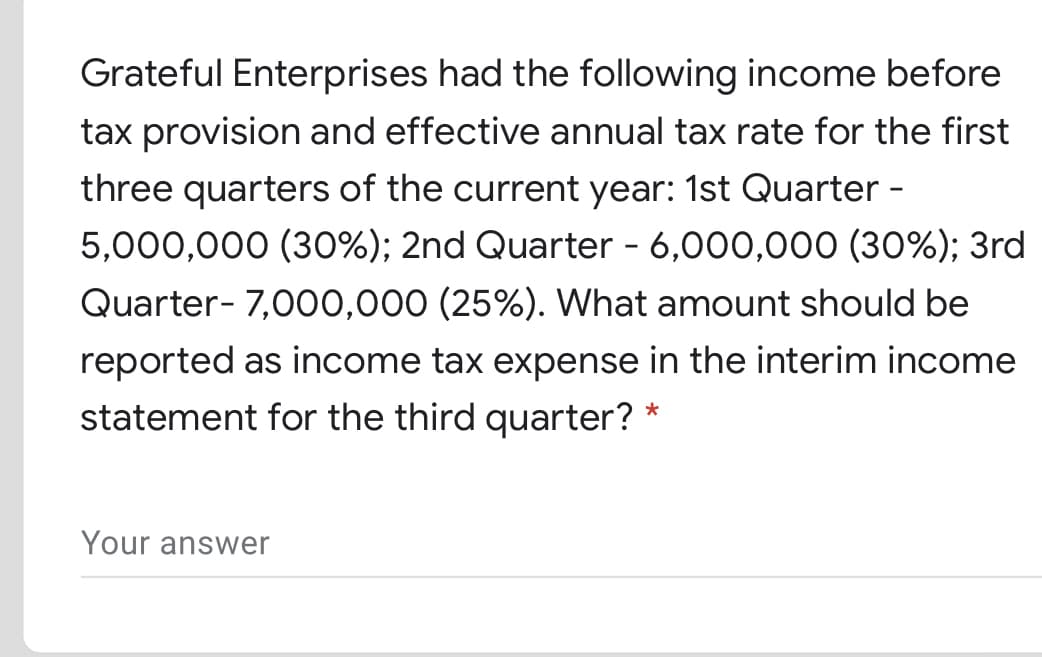 Grateful Enterprises had the following income before
tax provision and effective annual tax rate for the first
three quarters of the current year: 1st Quarter -
5,000,000 (30%); 2nd Quarter - 6,000,000 (30%); 3rd
Quarter- 7,000,000 (25%). What amount should be
reported as income tax expense in the interim income
statement for the third quarter? *
Your answer
