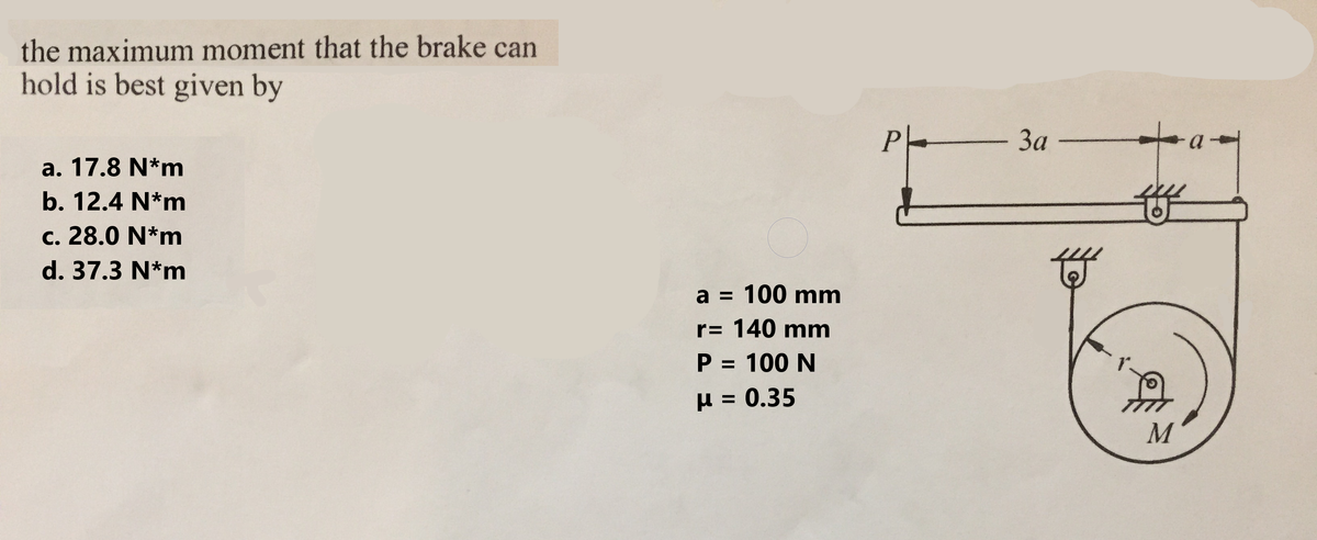 the maximum moment that the brake can
hold is best given by
a. 17.8 N*m
b. 12.4 N*m
c. 28.0 N*m
d. 37.3 N*m
a = 100 mm
r= 140 mm
P = 100 N
μ = 0.35
Ph
- 3a -
M
a-