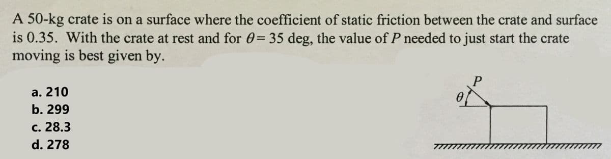 A 50-kg crate is on a surface where the coefficient of static friction between the crate and surface
is 0.35. With the crate at rest and for 0= 35 deg, the value of P needed to just start the crate
moving is best given by.
a. 210
b. 299
c. 28.3
d. 278
P