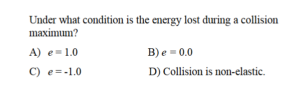 Under what condition is the energy lost during a collision
maximum?
A) e=1.0
B) e = 0.0
C) e=-1.0
D) Collision is non-elastic.