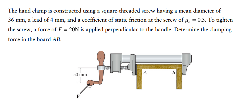 The hand clamp is constructed using a square-threaded screw having a mean diameter of
36 mm, a lead of 4 mm, and a coefficient of static friction at the screw of μ = 0.3. To tighten
the screw, a force of F = 20N is applied perpendicular to the handle. Determine the clamping
force in the board AB.
50 mm
F
F
A
B