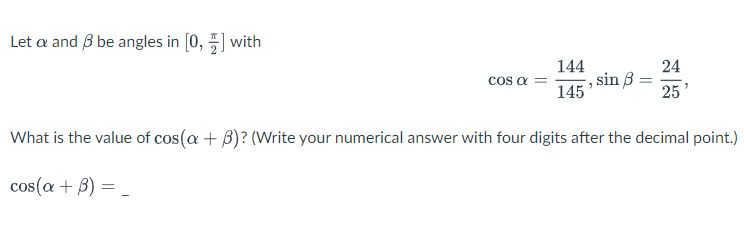 Let a and 3 be angles in [0,] with
COS α =
144
, sin 8:
145'
24
25
What is the value of cos(a + 3)? (Write your numerical answer with four digits after the decimal point.)
cos(a + 3) = _