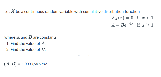 Let X be a continuous random variable with cumulative distribution function
where A and B are constants.
1. Find the value of A.
2. Find the value of B.
(A, B) = 1.0000,54.5982
Fx(x) = 0 if x < 1,
if x ≥ 1,
A- Be
-4x