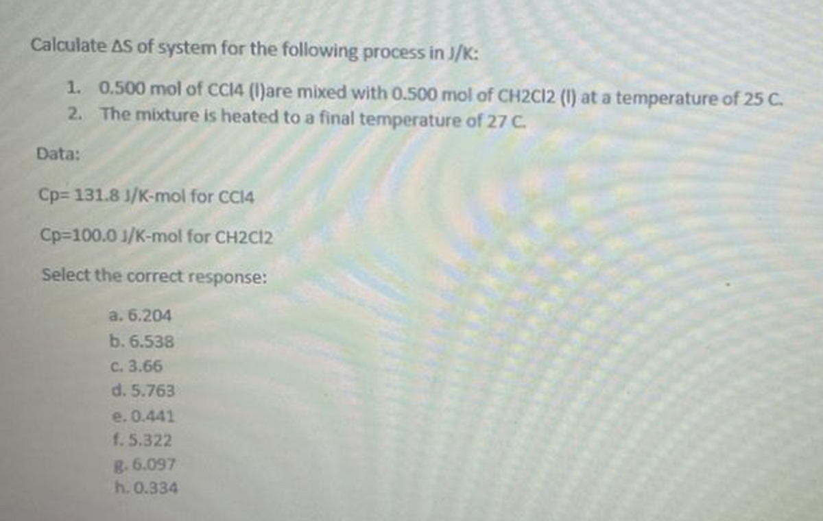 Calculate AS of system for the following process in J/K:
1. 0.500 mol of CC14 (I)are mixed with 0.500 mol of CH2C12 (1) at a temperature of 25 C.
2. The mixture is heated to a final temperature of 27 C.
Data:
Cp= 131.8 J/K-mol for CC14
Cp=100.0 J/K-mol for CH2C12
Select the correct response:
a. 6.204
b. 6.538
C. 3.66
d. 5.763
e. 0.441
f. 5.322
8. 6.097
h. 0.334
