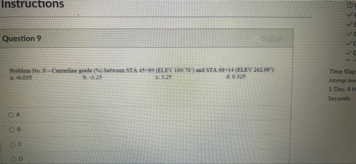 Instructions
Question 9
Problem No. 9-Centerline grade (6) between STA 45-89 (ELEV 189. 78) and STA 68+14 (ELEV 262.09)
Time Elap
a. -0.035
b.-3.25
c. 3.25
d. 0.325
Attempt due
1 Day, 4 H
Seconds
OA
