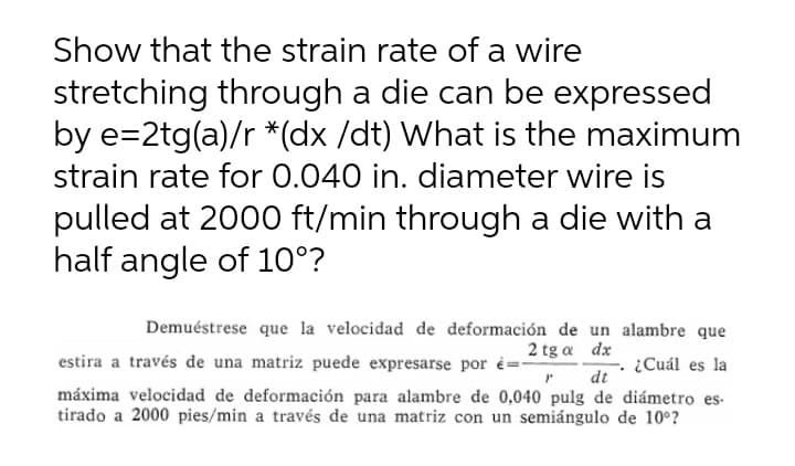 Show that the strain rate of a wire
stretching through a die can be expressed
by e=2tg(a)/r *(dx /dt) What is the maximum
strain rate for 0.040 in. diameter wire is
pulled at 2000 ft/min through a die with a
half angle of 10°?
Demuéstrese que la velocidad de deformación de un alambre que
2 tg a dx
estira a través de una matriz puede expresarse por =-
¿Cuál es la
máxima velocidad de deformación para alambre de 0,040 pulg de diámetro es-
tirado a 2000 pies/min a través de una matriz con un semiángulo de 10°?
dt
