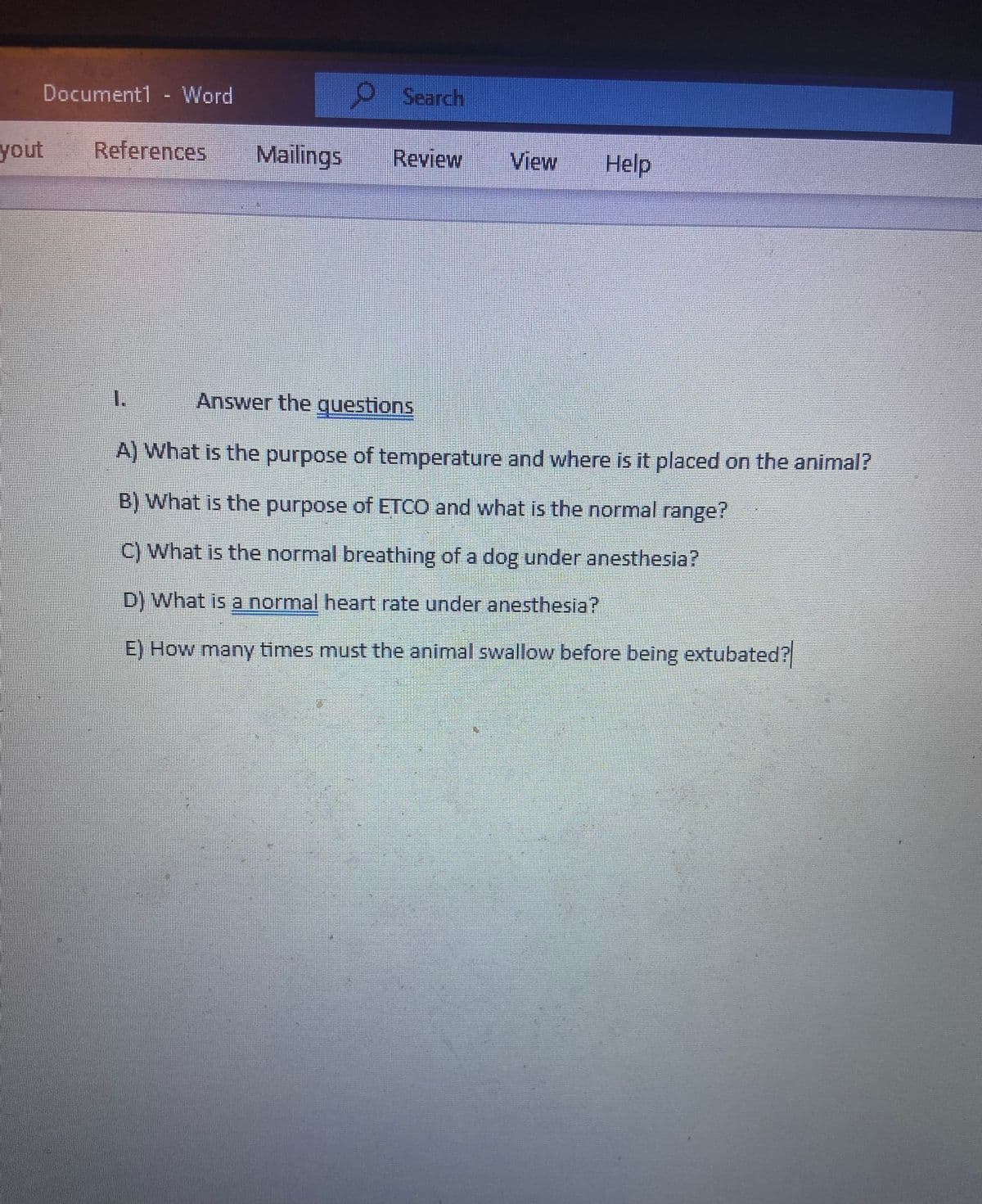 Document1 - Word
yout
References Mailings
Search
1.
Review
View Help
Answer the questions
A) What is the purpose of temperature and where is it placed on the animal?
B) What is the purpose of ETCO and what is the normal range?
C) What is the normal breathing of a dog under anesthesia?
D) What is a normal heart rate under anesthesia?
E) How many times must the animal swallow before being extubated?