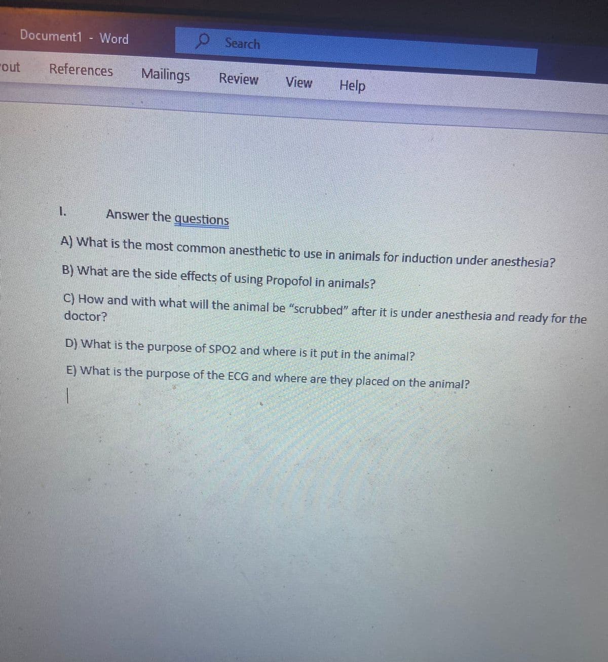 "out
Document1 - Word
References
Mailings
1.
Search
Review
View Help
Answer the questions
A) What is the most common anesthetic to use in animals for induction under anesthesia?
B) What are the side effects of using Propofol in animals?
C) How and with what will the animal be "scrubbed" after it is under anesthesia and ready for the
doctor?
D) What is the purpose of SPO2 and where is it put in the animal?
E) What is the purpose of the ECG and where are they placed on the animal?