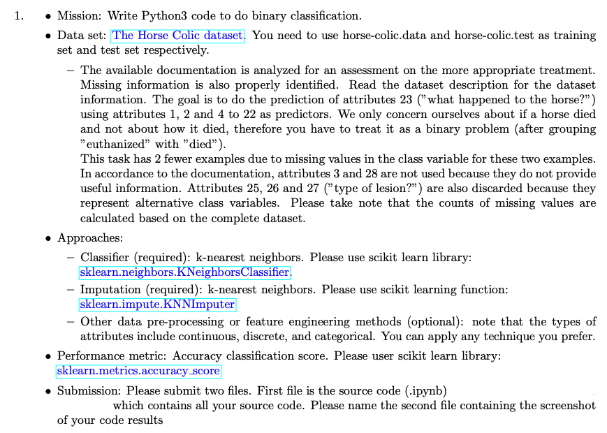 1.
• Mission: Write Python3 code to do binary classification.
• Data set: The Horse Colic dataset. You need to use horse-colic.data and horse-colic.test as training
set and test set respectively.
The available documentation is analyzed for an assessment on the more appropriate treatment.
Missing information is also properly identified. Read the dataset description for the dataset
information. The goal is to do the prediction of attributes 23 ("what happened to the horse?")
using attributes 1, 2 and 4 to 22 as predictors. We only concern ourselves about if a horse died
and not about how it died, therefore you have to treat it as a binary problem (after grouping
"euthanized" with "died").
This task has 2 fewer examples due to missing values in the class variable for these two examples.
In accordance to the documentation, attributes 3 and 28 are not used because they do not provide
useful information. Attributes 25, 26 and 27 ("type of lesion?") are also discarded because they
represent alternative class variables. Please take note that the counts of missing values are
calculated based on the complete dataset.
• Approaches:
- Classifier (required): k-nearest neighbors. Please use scikit learn library:
sklearn.neighbors.KNeighbors Classifier.
- Imputation (required): k-nearest neighbors. Please use scikit learning function:
sklearn.impute.KNNImputer
- Other data pre-processing or feature engineering methods (optional): note that the types of
attributes include continuous, discrete, and categorical. You can apply any technique you prefer.
Performance metric: Accuracy classification score. Please user scikit learn library:
sklearn.metrics.accuracy_score
• Submission: Please submit two files. First file is the source code (.ipynb)
which contains all your source code. Please name the second file containing the screenshot
of your code results