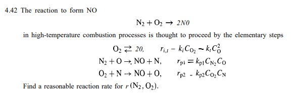 4.42 The reaction to form NO
N2 + O₂ → 2N0
in high-temperature combustion processes is thought to proceed by the elementary steps
ri₁1 = ki Co₂ - k₂C
0₂ Z 20,
N₂
+0
NO+N,
O₂ + N
NO + 0,
Find a reasonable reaction rate for r (N2, O₂).
Tpl = kpl CN₂ Co
Tp2 - Kp2C0₂ CN