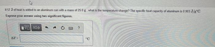If 57 J of heat is added to an aluminum can with a mass of 25.0 g, what is the temperature change? The specific heat capacity of aluminum is 0.903 J/g"C
Express your answer using two significant figures.
AT=
°C
