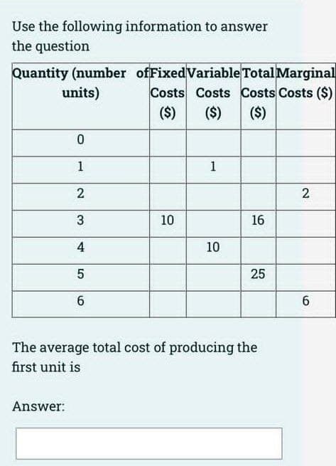Use the following information to answer
the question
Quantity (number ofFixedVariable Total Marginal
Costs Costs Costs Costs ($)
($)
($)
units)
($)
1
1
2
2
3
10
16
10
25
6
The average total cost of producing the
first unit is
Answer:
