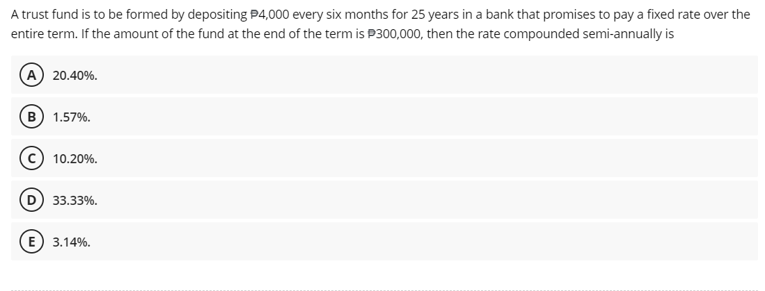 A trust fund is to be formed by depositing $4,000 every six months for 25 years in a bank that promises to pay a fixed rate over the
entire term. If the amount of the fund at the end of the term is $300,000, then the rate compounded semi-annually is
A
B
20.40%.
1.57%.
C) 10.20%.
D 33.33%.
E 3.14%.