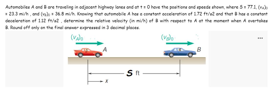 Automobiles A and B are traveling in adjacent highway lanes and at t = 0 have the positions and speeds shown, where S = 77.1, (VA)O
= 23.3 mi/h, and (VB)o = 36.8 mi/h. Knowing that automobile A has a constant acceleration of 1.72 ft/s2 and that B has a constant
deceleration of 1.12 ft/s2, determine the relative velocity (in mi/h) of B with respect to A at the moment when A overtakes
B. Round off only on the final answer expressed in 3 decimal places.
(VA)O
A
X
S ft
(VB)0
B