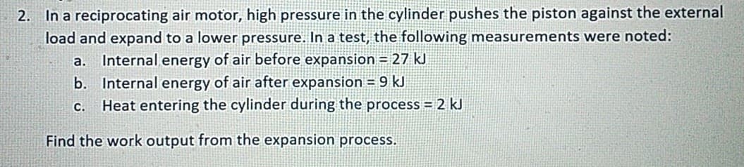 2. In a reciprocating air motor, high pressure in the cylinder pushes the piston against the external
load and expand to a lower pressure. In a test, the following measurements were noted:
a. Internal energy of air before expansion = 27 kJ
b. Internal energy of air after expansion = 9 kJ
c. Heat entering the cylinder during the process = 2 kJ
Find the work output from the expansion process.
