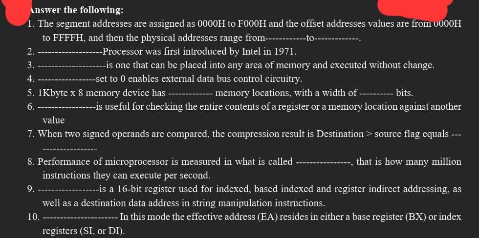 Answer the following:
1. The segment addresses are assigned as 0000H to F000H and the offset addresses values are from 0000H
to FFFFH, and then the physical addresses range from-------
-Processor was first introduced by Intel in 1971.
2.
3.
4.
5.1Kbyte x 8 memory device has ---
6.
-----is one that can be placed into any area of memory and executed without change.
-set to 0 enables external data bus control circuitry.
---- memory locations, with a width of ---------- bits.
--is useful for checking the entire contents of a register or a memory location against another
value
7. When two signed operands are compared, the compression result is Destination > source flag equals ---
9.
8. Performance of microprocessor is measured in what is called ------------ that is how many million
instructions they can execute per second.
-------is a 16-bit register used for indexed, based indexed and register indirect addressing, as
well as a destination data address in string manipulation instructions.
- In this mode the effective address (EA) resides in either a base register (BX) or index
10.
registers (SI, or DI).